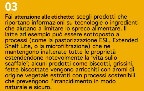 03 Fai attenzione alle etichette: scegli prodotti che riportano informazioni su tecnologie o ingredienti che aiutano a limitare lo spreco alimentare. Il latte ad esempio può essere sottoposto a processi (come la pastorizzazione ESL, Extended Shelf Lite, o la microfiltrazione) che ne mantengono inalterate tutte le proprietà estendendone notevolmente la ‘vita sullo scaffale’; alcuni prodotti come biscotti, grissini, fette biscottate vengono arricchiti con aromi di origine vegetale estratti con processi sostenibili che prevengono l’irrancidimento in modo naturale e sicuro.