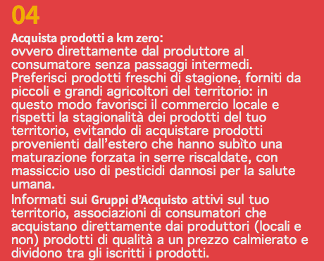 04 Acquista prodotti a km zero: ovvero direttamente dal produttore al consumatore senza passaggi intermedi. Preferisci prodotti freschi di stagione, forniti da piccoli e grandi agricoltori del territorio: in questo modo favorisci il commercio locale e rispetti la stagionalità dei prodotti del tuo territorio, evitando di acquistare prodotti provenienti dall’estero che hanno subìto una maturazione forzata in serre riscaldate, con massiccio uso di pesticidi dannosi per la salute umana. Informati sui Gruppi d’Acquisto attivi sul tuo territorio, associazioni di consumatori che acquistano direttamente dai produttori (locali e non) prodotti di qualità a un prezzo calmierato e dividono tra gli iscritti i prodotti.