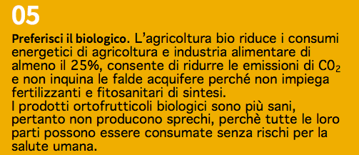 05 Preferisci il biologico. L’agricoltura bio riduce i consumi energetici di agricoltura e industria alimentare di almeno il 25%, consente di ridurre le emissioni di C02 e non inquina le falde acquifere perché non impiega fertilizzanti e fitosanitari di sintesi. I prodotti ortofrutticoli biologici sono più sani, pertanto non producono sprechi, perchè tutte le loro parti possono essere consumate senza rischi per la salute umana.