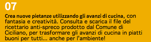 07 Crea nuove pietanze utilizzando gli avanzi di cucina, con fantasia e creatività. Consulta e scarica il file del ricettario anti-spreco prodotto dal Comune di Ciciliano, per trasformare gli avanzi di cucina in piatti buoni per tutti... anche per l’ambiente!