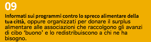 09 Informati sui programmi contro lo spreco alimentare della tua città, oppure organizzati per donare il surplus alimentare alle associazioni che raccolgono gli avanzi di cibo ‘buono’ e lo redistribuiscono a chi ne ha bisogno.