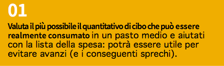 01 Valuta il più possibile il quantitativo di cibo che può essere realmente consumato in un pasto medio e aiutati con la lista della spesa: potrà essere utile per evitare avanzi (e i conseguenti sprechi).