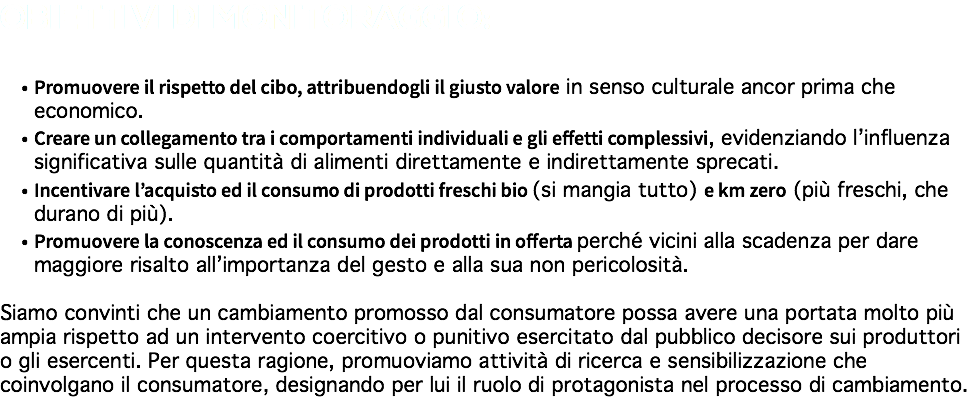 OBIETTIVI DI MONITORAGGIO: Promuovere il rispetto del cibo, attribuendogli il giusto valore in senso culturale ancor prima che economico. Creare un collegamento tra i comportamenti individuali e gli effetti complessivi, evidenziando l’influenza significativa sulle quantità di alimenti direttamente e indirettamente sprecati. Incentivare l’acquisto ed il consumo di prodotti freschi bio (si mangia tutto) e km zero (più freschi, che durano di più). Promuovere la conoscenza ed il consumo dei prodotti in offerta perché vicini alla scadenza per dare maggiore risalto all’importanza del gesto e alla sua non pericolosità. Siamo convinti che un cambiamento promosso dal consumatore possa avere una portata molto più ampia rispetto ad un intervento coercitivo o punitivo esercitato dal pubblico decisore sui produttori o gli esercenti. Per questa ragione, promuoviamo attività di ricerca e sensibilizzazione che coinvolgano il consumatore, designando per lui il ruolo di protagonista nel processo di cambiamento.